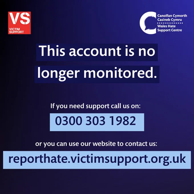 Background with a gradient background of varying shades of navy blue. There is a red Victim Support logo in the top left hand corner and a white Wales Hate Support Centre logo in the top right hand corner. 

There is white text that reads "This account is no longer monitored" which is highlighted in dark navy blue. 
Underneath smaller white text reads: "if you need support call us on:" and then in navy text highlighted in light blue is the phone number: "0300 303 1982". 
Underneath this is again white text that reads "or you can use our website to contact us:"
with navy text highlighted in light blue that is the link: "reporthate.victimsupport.org.uk