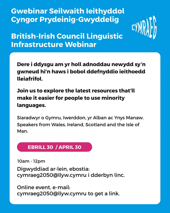 Dere i ddysgu am yr holl adnoddau newydd sy’n gwneud hi’n haws i bobol ddefnyddio ieithoedd lleiafrifol.
Join us to explore the latest resources that’ll make it easier for people to use minority languages. 
Siaradwyr o Gymru, Iwerddon, yr Alban ac Ynys Manaw. 
Speakers from Wales, Ireland, Scotland and the Isle of Man.
Gwebinar Seilwaith Ieithyddol 
Cyngor Prydeinig-Gwyddelig
British-Irish Council Linguistic 
Infrastructure Webinar
10am - 12pm
Ebrill 30 / april 30
Digwyddiad ar-lein, ebostia: cymraeg2050@llyw.cymru i dderbyn linc.
Online event, e-mail:
cymraeg2050@llyw.cymru to get a link.
