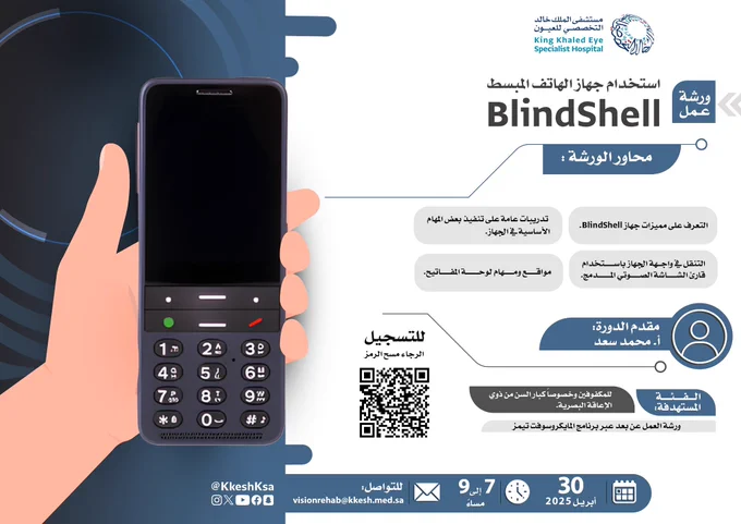 صادر من مستشفى الملك خالد التخصصي للعيون.
في أعلى المنشور من اليمين يوجد شعار المستشفى.
خلفية المنشور باللون الأبيض، ويسار المنشور يوجد خلفية باللون الأزرق
يسار المنشور صورة كرتونية ليد ممسكة بجوال BlindShell
 
عنوان المنشور باللون الأسود: ورشة عمل
استخدام جهاز الهاتف المبسط BlindShell
 
محتوى المنشور:
 
محاور الورشة:
- التعرف على مميزات جهاز BlindShell.
- التنقل في واجهة الجهاز باستخدام قارئ الشاشة الصوتي المدمج.
- مواقع ومهام لوحة المفاتيح.
- تدريبات عامة على تنفيذ بعض المهام الأساسية في الجهاز.
 
رمز لشخص بخلفية زرقاء كُتب عليها مقدم الدورة: أ. محمد سعد
الفئة المستهدفة:
- للمكفوفين وخصوصاً كبار السن من ذوي الإعاقة البصرية.
ورشة العمل عن بعد عبر برنامج المايكروسوفت تيمز
للتسجيل الرجاء مسح الرمز بالأسفل
يوجد رمز للتقويم باللون الأبيض 30 أبريل 2025
يوجد رمز للساعة : من 7 مساء إلى 9 مساء
بجانبه أيضاً مكتوب للتواصل: Visionrehab@kkesh.med.sa
 
في أسفل المنشور من اليسار يوجد رموز وسائل التواصل الاجتماعي