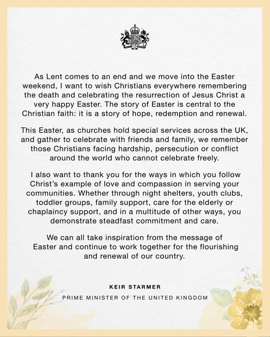 As Lent comes to an end and we move into the Easter weekend, I want to wish Christians everywhere remembering the death and celebrating the resurrection of Jesus Christ a very happy Easter. The story of Easter is central to the Christian faith: it is a story of hope, redemption and renewal. 

This Easter, as churches hold special services across the UK, and gather to celebrate with friends and family, we remember those Christians facing hardship, persecution or conflict around the world who cannot celebrate freely. 

I also want to thank you for the ways in which you follow Christ’s example of love and compassion in serving your communities. Whether through night shelters, youth clubs, toddler groups, family support, care for the elderly or chaplaincy support, and in a multitude of other ways, you demonstrate steadfast commitment and care. 

We can all take inspiration from the message of Easter and continue to work together for the flourishing and renewal of our country.

Keir Starmer