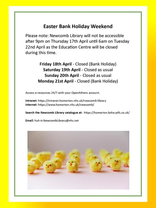 text states: Please note the Newcomb Library will not be accessible after 9pm on Thursday 17 April - until 6am on Tuesday 22 April as the Education Centre will be closed during this time.  Access e-resources 24/7 with your OpenAthens account
E: huh-tr.newcomblibrary@nhs.net
Intranet : https://intranet.homerton.nhs.uk/newcomb-library-
Internet : https://www.homerton.nhs.uk/newcomb
Search the Newcomb Library catalogue at: https://homerton.koha-ptfs.co.uk/
If you send us an email,  and require a response, we will contact you next Tuesday morning!