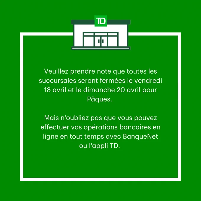 Veuillez prendre note que toutes les succursales seront fermées le vendredi 18 avril et le dimanche 20 avril pour Pâques. Mais n'oubliez pas que vous pouvez effectuer vos opérations bancaires en ligne en tout temps avec BanqueNet ou l'appli TD. 