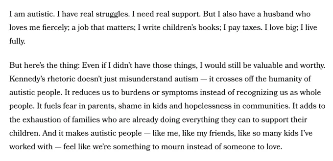 I am autistic. I have real struggles. I need real support. But I also have a husband who loves me fiercely; a job that matters; I write children’s books; I pay taxes. I love big; I live fully.

But here’s the thing: Even if I didn’t have those things, I would still be valuable and worthy. Kennedy’s rhetoric doesn’t just misunderstand autism — it crosses off the humanity of autistic people. It reduces us to burdens or symptoms instead of recognizing us as whole people. It fuels fear in parents, shame in kids and hopelessness in communities. It adds to the exhaustion of families who are already doing everything they can to support their children. And it makes autistic people — like me, like my friends, like so many kids I’ve worked with — feel like we’re something to mourn instead of someone to love.

