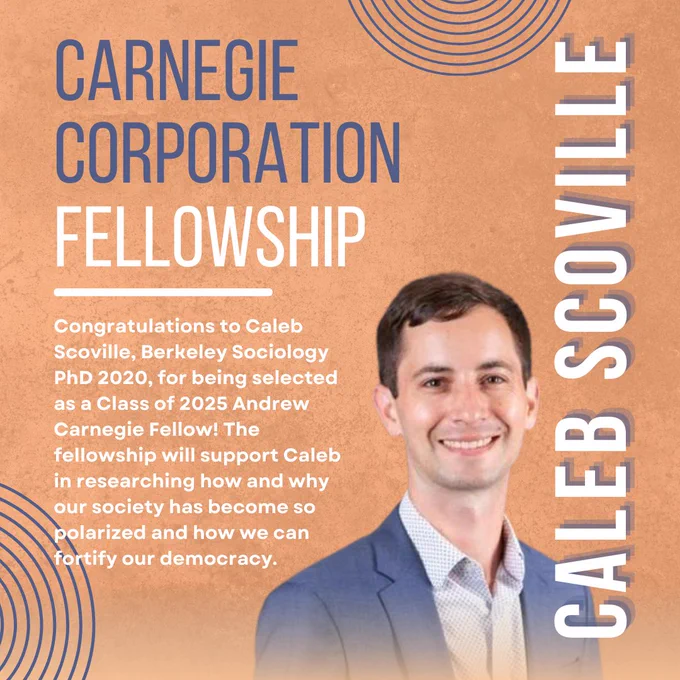 "Carnegie Corporation Fellowship
Caleb Scoville
Congratulations to Caleb Scoville, Berkeley Sociology PhD 2020, for being selected as a Class of 2025 Andrew Carnegie Fellow! The fellowship will support Caleb in researching how and why our society has become so polarized and how we can fortify our democracy."