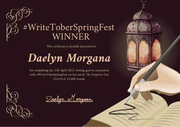 Writing certificate with a dark background, a lowing lantern, a hand writing in a book, and some decorative corner flourishes with the words: “#WriteToberSpringFest WINNER. This certificate is presented to Daelyn Morgana for completing her 25k April 2025 writing goal in association with #WriteToberSpringFest on her novel, The Forgotten God. 25,010 of 25,000 words.” Signature included.