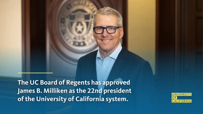 Headshot of James B. Milliken with University with text: "The UC Board of Regents has approved James B. Milliken as the 22nd president of the University of California system. A proven higher education leader and chancellor of the University of Texas system, Milliken brings a deep commitment to values that make UC a model for the nation." University of California logo in lower right. 