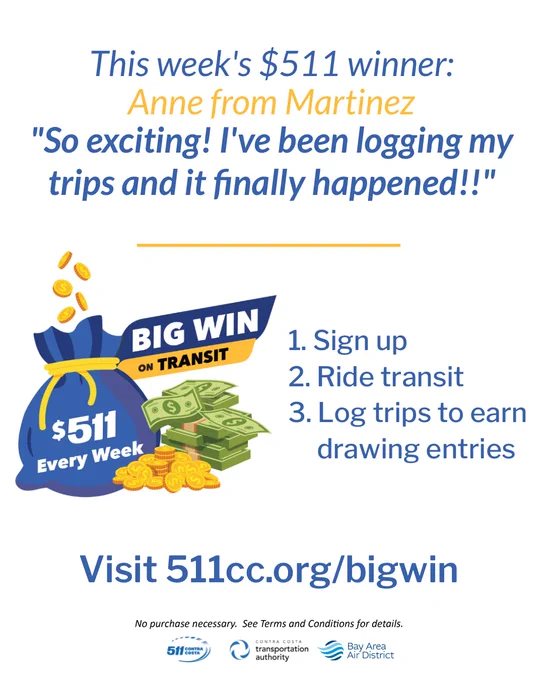 This week's $511 winner - Anne from Martinez. "So exciting! I've been logging my trips for weeks and it finally happenedImage of large blue money bag with gold coins dropping into it. Writing on bag says $511 every week. Image of stacks of cash and pile of gold coins next to bag. Text reads: How to Enter: 1. Sign up 2. Ride transit 3. Log your trips 4. Get one entry every day you take transit. $511 awarded every week. Visit 5 1 1 C C dot org slash big win. No purchase necessary. See terms and conditions for details.