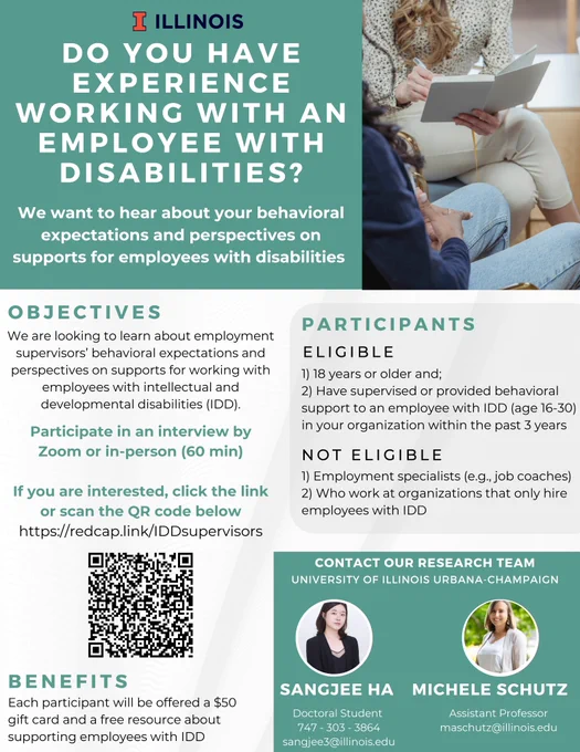Your Participation Will Help to Better Support Employees with Disabilities
 
Are you or someone you know a workplace supervisor who works with an employee with intellectual and developmental disabilities (IDD)? Would you like to share information about your behavioral expectations and perspectives on employment supports for employees with IDD?
 
Our colleagues at the University of Illinois Urbana-Champaign are looking for workplace supervisors to participate in a 1-hour interview. The information provided will help improve supports for youth and young adults with disabilities and the individuals who work alongside them. Further, you will receive a $50 gift card and a free resource about supporting employees with IDD. If you are interested in participating, please complete the short form at the link below.
 
Complete the form here: https://redcap.link/IDDsupervisors
  
You may also contact the study’s lead investigator, Sangjee Ha, at sangjee3@illinois.edu.