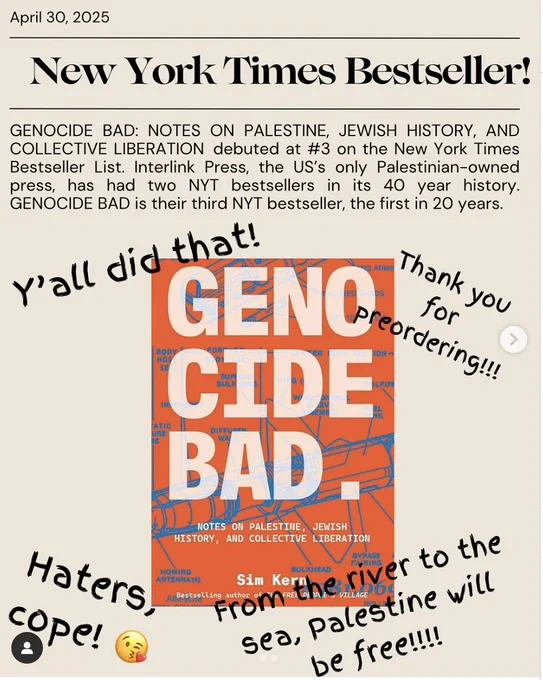 Shows the cover of Genocide Bad and says April 20, 2025, NEW YORK TIMES BESTSELLER! "GENOCIDE BAD: NOTES ON PALESTINE, JEWISH HISTORY, AND COLLECTIVE LIBERATION debuted at #3 on the NYT Bestseller list. Interlink press, the US's only palestinian-owned press has had two NYT bestsellers in its 40 year history. GENOCIDE BAD is their third NYT bestseller, the first in 20 years." Around the orange and blue book cover is written "Y'all did that! Thank you for preordering! Haters, cope. And a slogan that about rivers and C's.