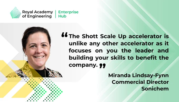 ,The Shott Scale Up accelerator is unlike any other accelerator as it focuses on you the leader and building your skills to benefit the company.  Miranda Lindsay-Flynn, Commercial Director,