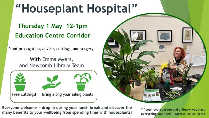 Poster advertising Houseplant Hospital Drop in session with Newcomb Library team and Emma Myers Come along between 12-1pm in the Education centre main corridor.  Bring along your sick plants, or pick up a free plant cutting to nurture and grow. More info about National Gardening Week from RHS here; https://www.rhs.org.uk/get-involved/national-gardening-week