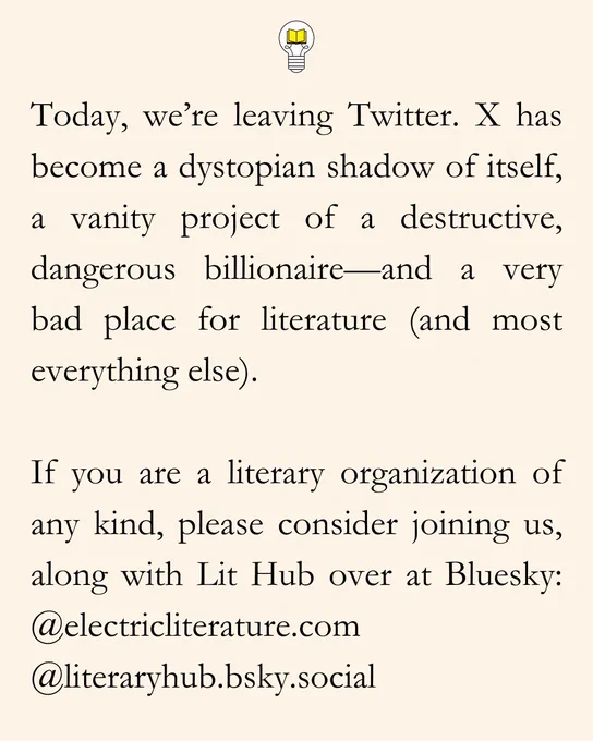 Today, we’re leaving Twitter. X has become a dystopian shadow of itself, a vanity project of a destructive, dangerous billionaire—and a very bad place for literature (and most everything else).

If you are a literary organization of any kind, please consider joining us, along with Lit Hub over at Bluesky: @electricliterature.com & @literaryhub.bsky.social