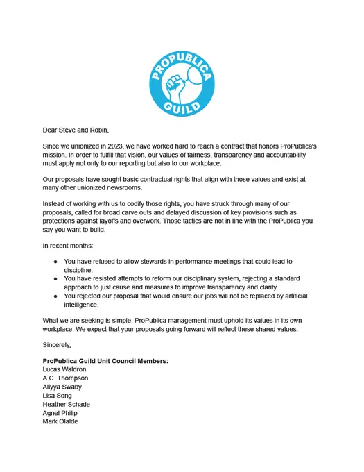 Dear Steve and Robin,
Since we unionized in 2023, we have worked hard to reach a contract that honors ProPublica's
mission. In order to fulfill that vision, our values of fairness, transparency and accountability
must apply not only to our reporting but also to our workplace.
Our proposals have sought basic contractual rights that align with those values and exist at
many other unionized newsrooms.
Instead of working with us to codify those rights, you have struck through many of our
proposals, called for broad carve outs and delayed discussion of key provisions such as
protections against layoffs and overwork. Those tactics are not in line with the ProPublica you
say you want to build.
In recent months:
● You have refused to allow stewards in performance meetings that could lead to
discipline.
● You have resisted attempts to reform our disciplinary system, rejecting a standard
approach to just cause and measures to improve transparency and clarity.