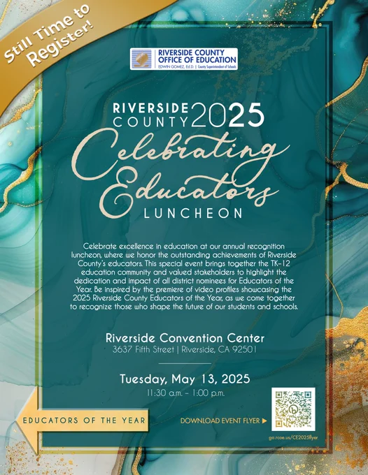Still time to register! Riverside County 2025 Celebrating Educators Luncheon. Celebrate excellence in education at our annual recognition luncheon, where we honor the outstanding achievements of Riverside County’s educators. This special event brings together the TK–12 education community and valued stakeholders to highlight the dedication and impact of all district nominees for Educators of the Year. Be inspired by the premiere of video profiles showcasing the 2025 Riverside County Educators of the Year, as we come together to recognize those who shape the future of our students and schools. Riverside Convention Center 3637 Fifth Street | Riverside, CA 92501 on Tuesday, May 13, 2025 11:30 a.m. – 1:00 p.m. Left swipe arrow for “2025 Educators of the Year”.
