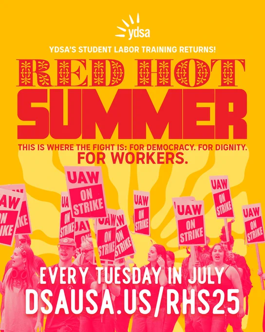 “YDSA'S STUDENT LABOR TRAINING RETURNS!

RED HOT SUMMER. 
THIS IS WHERE THE FIGHT IS: FOR DEMOCRACY. FOR DIGNITY. FOR WORKERS.

EVERY TUESDAY IN JULY 
DSAUSA.US/RHS25”