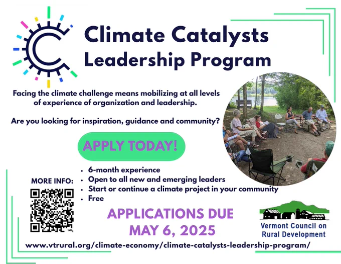 Climate Catalysts Leadership Program Facing the climate challenge means mobilizing at all levels of experience of organization and leadership. Are you looking for inspiration, guidance and community? APPLY TODAY! 6-month experience, Open to all new and emerging leaders, Start or continue a climate project in your community, Free. APPLICATIONS DUE MAY 6, 2025 Vermont Council on Rural Development www.vtrural.org/climate-economy/climate-catalysts-leadership-program/. There is a photo of several people sitting in camp chairs in a circle outdoors.