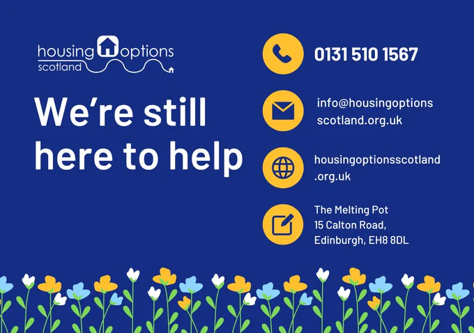 Blue background with a border of yellow, blue and white flowers. Text reads We're still here to help. Contact information is provied. Call 01315101567. Email info@housingoptionsscotland.org.uk. Visit www.housingoptionsscotland.org.uk. Write to The Melting Pot, 15 Calton Road, Edinburgh, EH8 8DL.
