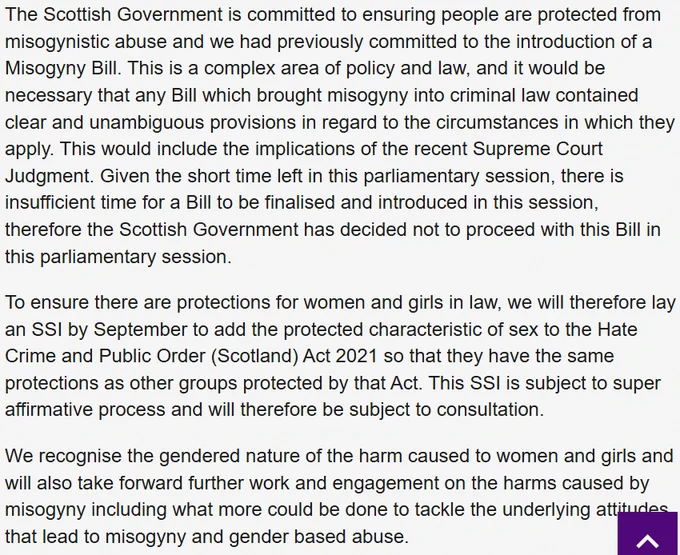 The Scottish Government is committed to ensuring people are protected from misogynistic abuse and we had previously committed to the introduction of a Misogyny Bill. This is a complex area of policy and law, and it would be necessary that any Bill which brought misogyny into criminal law contained clear and unambiguous provisions in regard to the circumstances in which they apply. This would include the implications of the recent Supreme Court Judgment. Given the short time left in this parliamentary session, there is insufficient time for a Bill to be finalised and introduced in this session, therefore the Scottish Government has decided not to proceed with this Bill in this parliamentary session.

To ensure there are protections for women and girls in law, we will therefore lay an SSI by September to add the protected characteristic of sex to the Hate Crime and Public Order (Scotland) Act 2021 so that they have the same protections as other groups protected by that Act.