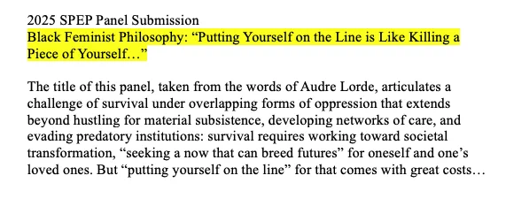 2025 SPEP Panel Submission
Black Feminist Philosophy: “Putting Yourself on the Line is Like Killing a Piece of Yourself…”

The title of this panel, taken from the words of Audre Lorde, articulates a challenge of survival under overlapping forms of oppression that extends beyond hustling for material subsistence, developing networks of care, and evading predatory institutions: survival requires working toward societal transformation, “seeking a now that can breed futures” for oneself and one’s loved ones. But “putting yourself on the line” for that comes with great costs…