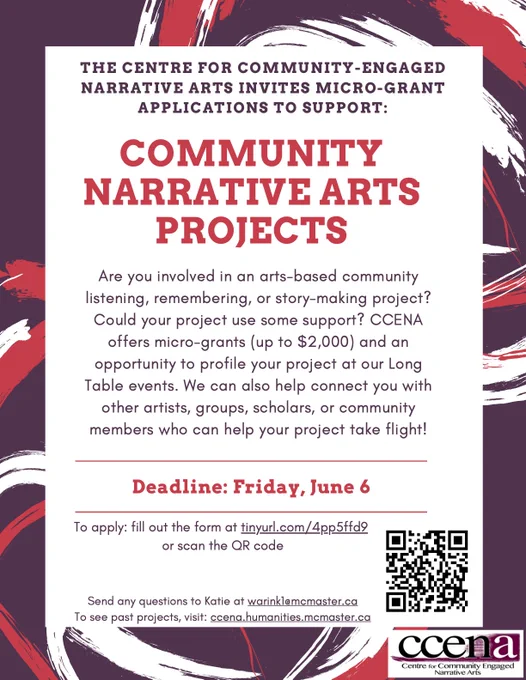 Purple and red flyer that reads: The Centre for Community-Engaged Narrative Arts invites micro-grant applications to support: Community Narrative Arts Projects. Are you involved in an arts-based community listening, remembering, or story-making project? Could your project use some support? CCENA offers micro-grants (up to $2,000) and an opportunity to profile your project at our Long Table events. We can also help connect you with other artists, groups, scholars, or community members who can help your project take flight!
Deadline: Friday, June 6
To apply: fill out the form at tinyurl.com/4pp5ffd9 
or scan the QR code
Send any questions to Katie at warink1@mcmaster.ca
To see past projects, visit: ccena.humanities.mcmaster.ca