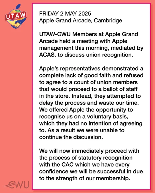 FRIDAY 2 MAY 2025 Apple Grand Arcade, Cambridge 
UTAW-CWU Members at Apple Grand Arcade held a meeting with Apple management this morning, mediated by ACAS, to discuss union recognition. 

Apple’s representatives demonstrated a complete lack of good faith and refused to agree to a count of union members that would proceed to a ballot of staff in the store. Instead, they attempted to delay the process and waste our time. We offered Apple the opportunity to recognise us on a voluntary basis, which they had no intention of agreeing to. As a result we were unable to continue the discussion.

We will now immediately proceed with the process of statutory recognition with the CAC which we have every confidence we will be successful in due to the strength of our membership.