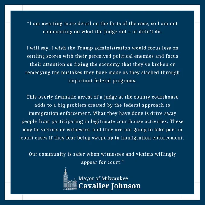 "I am awaiting more detail on the facts of the case, so I am not commenting on what the Judge did - or didn't do.

I will say, I wish the Trump administration would focus less on settling scores with their perceived political enemies and focus their attention on fixing the economy that they've broken or remedying the mistakes they have made as they slashed through important federal programs.

This overly dramatic arrest of a judge at the county courthouse adds to a big problem created by the federal approach to immigration enforcement. What they have done is drive away people from participating in legitimate courthouse activities. These may be victims or witnesses, and they are not going to take part in court cases if they fear being swept up in immigration enforcement.

Our community is safer when witnesses and victims willingly appear for court."