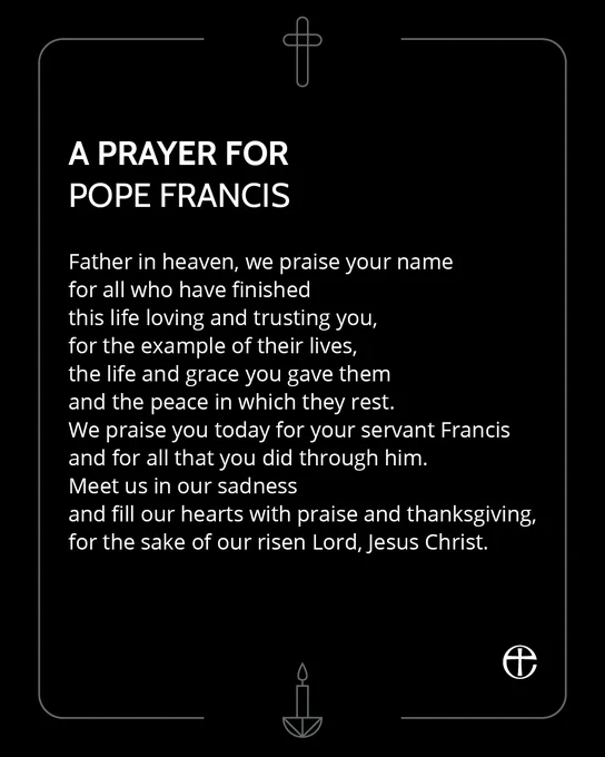 A prayer for Pope Francis, on a black background with graphics of a cross and a candle.

Father in heaven, we praise your name
for all who have finished
this life loving and trusting you,
for the example of their lives,
the life and grace you gave them
and the peace in which they rest.
We praise you today for your servant Francis
and for all that you did through him.
Meet us in our sadness
and fill our hearts with praise and thanksgiving,
for the sake of our risen Lord, Jesus Christ.
