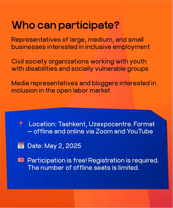 Who can participate?
Representatives of large, medium, and small businesses interested in inclusive employment
Civil society organizations working with youth with disabilities and socially vulnerable groups
Media representatives and bloggers interested in inclusion in the open labor market
Location: Tashkent, Uzexpocentre. Format
- offline and online via Zoom and YouTube
Date: May 2, 2025
Participation is free! Registration is required.
The number of offline seats is limited.