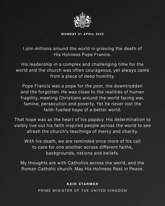 Statement graphic which reads: I join millions around the world in grieving the death of His Holiness Pope Francis.
His leadership in a complex and challenging time for the world and the church was often courageous, yet always came from a place of deep humility.
Pope Francis was a pope for the poor, the downtrodden and the forgotten. He was close to the realities of human fragility, meeting Christians around the world facing war, famine, persecution and poverty. Yet he never lost the faith-fuelled hope of a better world.
That hope was as the heart of his papacy. His determination to visibly live out his faith inspired people across the world to see afresh the church’s teachings of mercy and charity.
With his death, we are reminded once more of his call to care for one another across different faiths, backgrounds, nations and beliefs.
My thoughts are with Catholics across the world, and the Roman Catholic church. May His Holiness Rest in Peace. 
Keir Starmer
