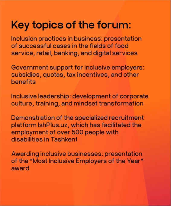Key topics of the forum:
Inclusion practices in business: presentation of successful cases in the fields of food service, retail, banking, and digital services
Government support for inclusive employers: subsidies, quotas, tax incentives, and other benefits
Inclusive leadership: development of corporate culture, training, and mindset transformation
Demonstration of the specialized recruitment platform IshPlus.uz, which has facilitated the employment of over 500 people with disabilities in Tashkent
Awarding inclusive businesses: presentation of the "Most Inclusive Employers of the Year" award