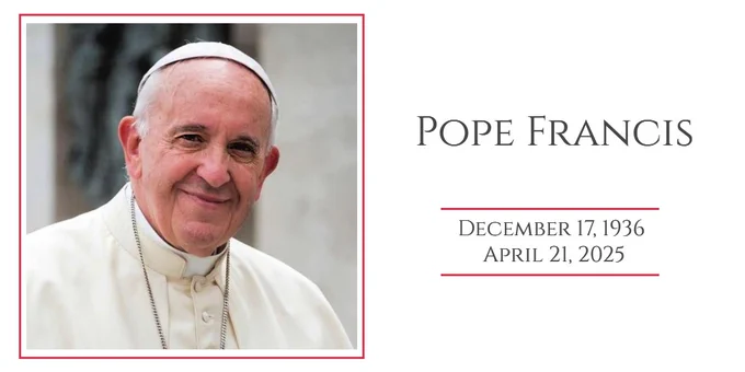ON THE LEFT: A square-shaped photograph of Pope Francis wearing his white papal vestments including his zucchetto (skullcap). The photo is framed by a thin red line with a white border between it and the photo. The photo is cropped at chest level. In the background is a non-descript portion of a wall.
ON THE RIGHT: The following text: “Pope Francis” in small caps and below that the date of his birth, “December 17, 1936” and then below that, the date of his death, “April 21, 2025.” There is a thin red line above his date of birth and below his date of death.