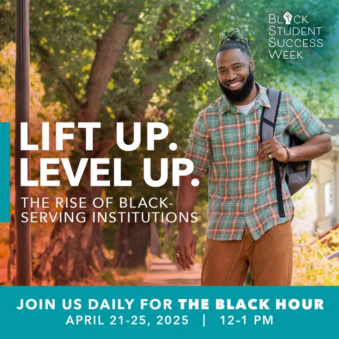 Black Student Success Week
Lift Up.
Level Up.
The Rise of Black-Serving Institutions.
Join us daily for the Black Hour
April 21-25, 2025
12-1 p.m.