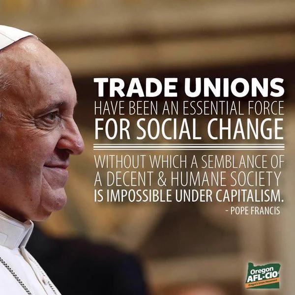 Side profile photo of the late Pope Francis with the quote Trade unions have been an essential force for social change, without which a semblance of a decent and humane society is impossible under capitalism.

The Oregon AFL-CIO logo is in the bottom right hand corner