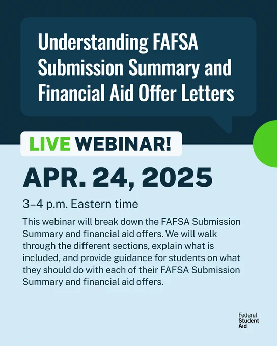 Live webinar! Understanding FAFSA Submission Summary and Financial Aid Offer Letters: April 24, 2025, from 3 to 4 p.m. Eastern time. This webinar will break down the FAFSA Submission Summary and financial aid offers. We will walk through the different sections, explain what is included, and provide guidance for students on what they should do with each of their FAFSA Submission Summary and financial aid offers. 