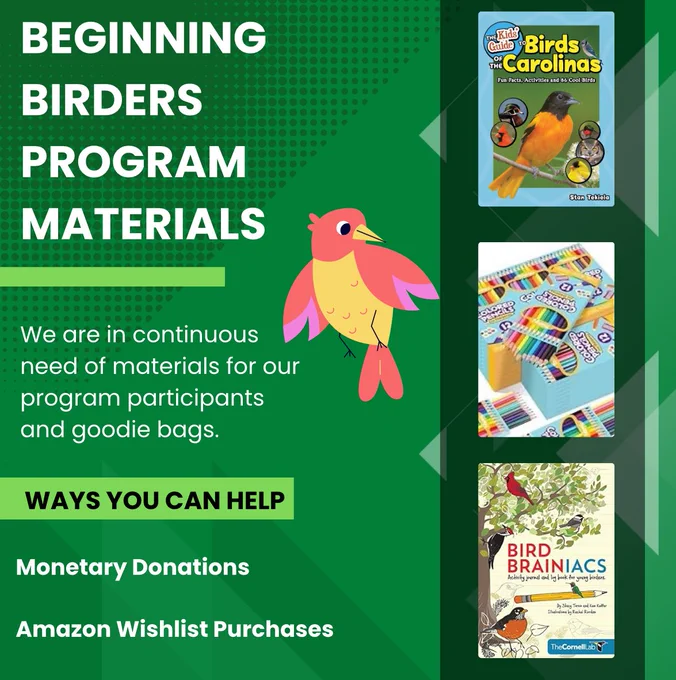 A colorful flyer for the "Beginning Birders Program Materials" fundraising effort. The background is green with geometric patterns. Text on the left reads, "We are in continuous need of materials for our program participants and goodie bags." Below that, a highlighted section says, "Ways You Can Help: Monetary Donations, Amazon Wishlist Purchases." A cartoon pink and yellow bird is centered. On the right side, there are images of three items: a "Birds of the Carolinas" kids' guide, colorful packs of crayons, and the book "Bird Brainiacs."