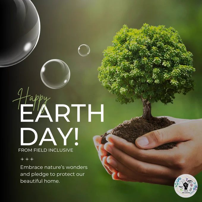 A pair of hands gently holds a small tree growing from a mound of soil, symbolizing care for the Earth. Floating bubbles reflect light around the tree. The background is a soft, blurred green. Text on the left reads: "Happy Earth Day! From Field Inclusive. Embrace nature’s wonders and pledge to protect our beautiful home." The Field Inclusive logo appears at the bottom right.