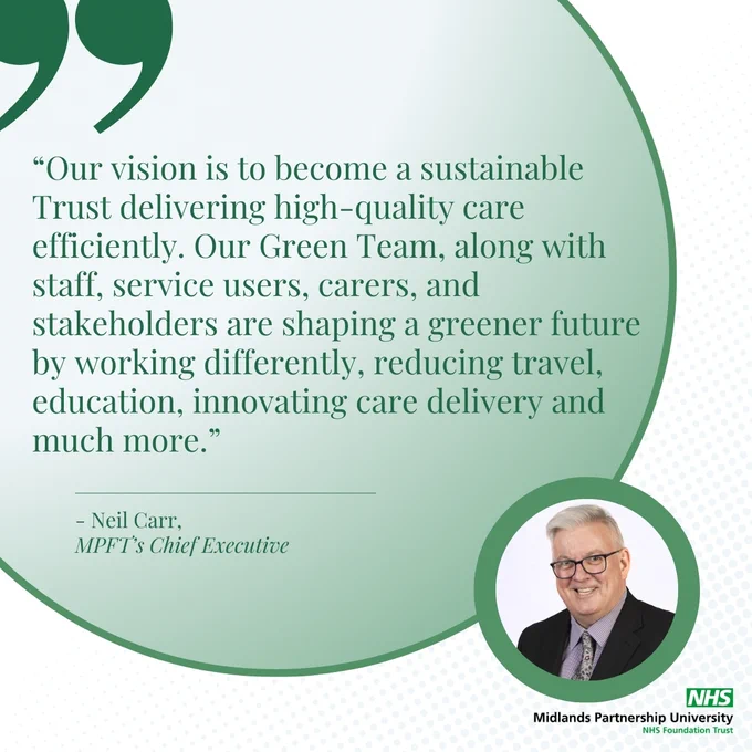 Quote from Neil Carr, MPFT's Cheif which reads "Our vision is to become a Sustainable Trust delivering high-quality care efficiently. Our Green Team, along with staff, service users, carers and stakeholders are shaping a greener future by working differently, reducing travel, education, innovating care delivery and much more."