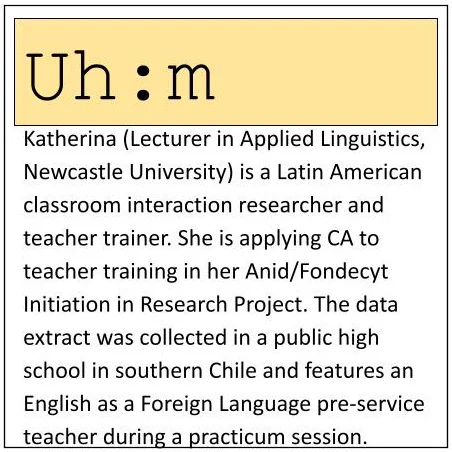 Katherina (Lecturer in Applied Linguistics, Newcastle University) is a Latin American classroom interaction researcher and teacher trainer. She is applying CA to teacher training in her Anid/Fondecyt Initiation in Research Project. The data extract was collected in a public high school in southern Chile and features an English as a Foreign Language pre-service teacher during a practicum session​.