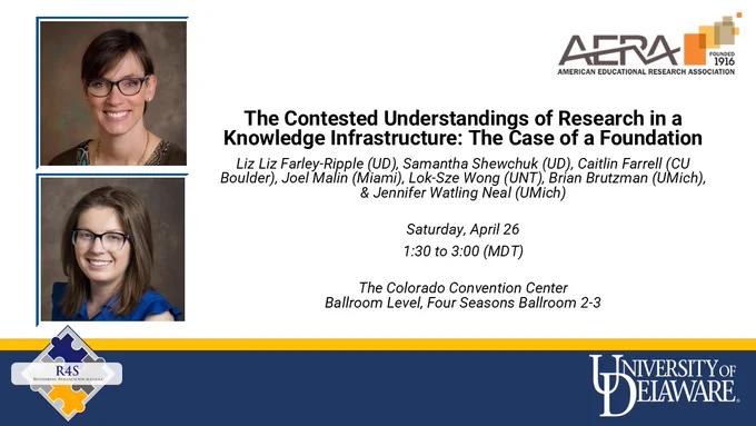 “The Contested Understandings of Research in a Knowledge Infrastructure: The Case of a Foundation.” Authors: Liz Farley-Ripple (UD), Samantha Shewchuk (UD), Caitlin Farrell (CU Boulder), Joel Malin (Miami), Lok-Sze Wong (UNT), Brian Brutzman (UMich), and Jennifer Watling Neal (UMich). Session details: Saturday, April 26, 1:30–3:00pm MDT (3:30–5:00pm EDT), Colorado Convention Center, Ballroom Level, Four Seasons Ballroom 2-3. Images of Farley-Ripple & Shewchuk. Logo of AERA