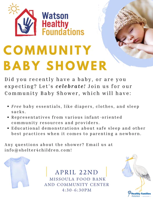 A small baby wearing a wool hat, sleeping with her head resting on her hands. Text says, "Watson Health Foundations. Community Baby Shower. Did you recently have a baby, or are you expecting?Let's celebrate! Join us for our Community Baby Shower, which will have: free baby essentials like diapers, clothes, and sleep sacks. Representatives from various infant-oriented community resources and providers. Educational demonstrations about safe sleep and other best practices when it comes. to parening a newborn. Any questions about the shower? Email us at info@shelter4children.com. April 22nd. Missoula Foodbank and Community Center 4:30 to 6:30pm."