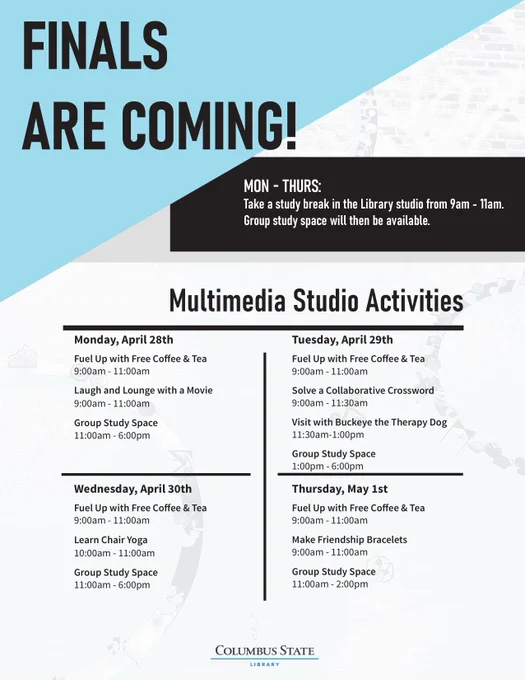 Flyer in gray and white with aqua and black accents and the Columbus State Library logo at the center bottom. Text in black and white across the graphic says: "FINALS ARE COMING! / MON-THURS: Take a study break in the Library studio from 9am-11am. / Group study space will then be available. / Multimedia Studio Activities / Monday, April 28th / Fuel Up with Free Coffee & Tea / 9:00am-11:00am / Laugh and Lounge with a Movie / 9:00am-11:00am / Group Study Space / 11:00am-6:00pm / Wednesday, April 30th / Fuel Up with Free Coffee & Tea / 9:00am-11:00am / Learn Chair Yoga / 10:00am-11:00am / Group Study Space / 11:00am-6:00pm / Tuesday, April 29th / Fuel Up with Free Coffee & Tea / 9:00am-11:00am / Solve a Collaborative Crossword / 9:00am-11:30am / Visit with Buckeye the Therapy Dog 
 / 11:30am-1:00pm / Group Study Space / 1:00pm-6:00pm Thursday, May 1st / Fuel Up with Free Coffee & Tea / 9:00am-11:00am / Make Friendship Bracelets / 9:00am-11:00am / Group Study Space / 11:00am-2:00pm".