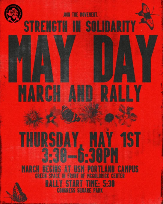 bright red flyer that reads “Join the movement. Strength in solidarity. May Day march and rally. Thursday, May 1st 3:30 - 6:30PM. March begins at USM Portland Campus Green Space in front of McGoldrick Center. Rally Start time: 5:00PM Congress Square Park.” featuring our labor working group logo “Maine Labor Rising” there are flowers and butterflies scattered about the image.