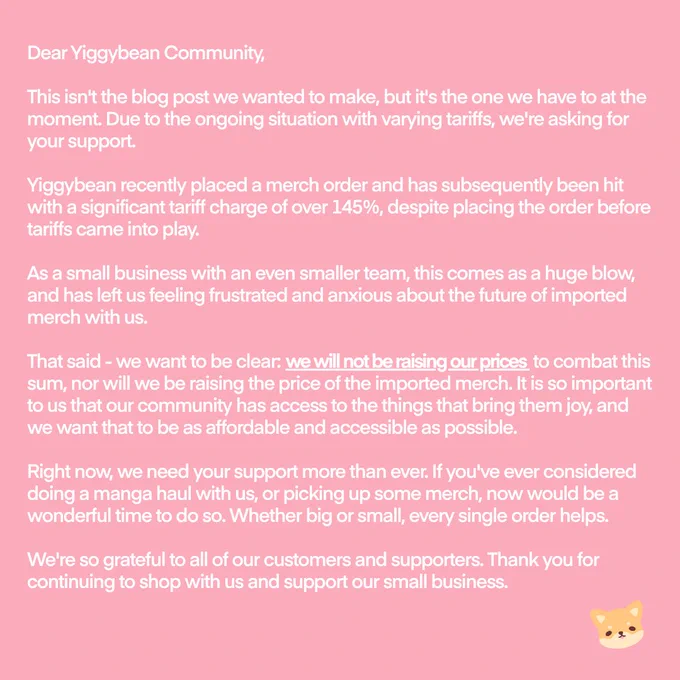 This isn't the blog post we wanted to make, but it's the one we have to at the moment. Due to the ongoing situation with varying tariffs, we're asking for your support. Yiggybean recently placed a merch order and has subsequently been hit with a significant tariff charge of over 145%, despite placing the order before tariffs came into play. As a small business with an even smaller team, this comes as a huge blow, and has left us feeling frustrated and anxious about the future of imported merch with us.  That said - we want to be clear: we will not be raising our prices to combat this sum, nor will we be raising the price of the imported merch. It is so important to us that our community has access to the things that bring them joy, and we want that to be as affordable and accessible as possible.

Right now, we need your support more than ever. If you've ever considered doing a manga haul with us, or picking up some merch, now would be a wonderful time to do so. Thank you.