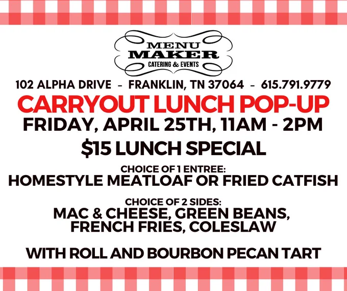 Menu Maker Catering Carryout Popup
102 ALPHA DRIVE  -  FRANKLIN, TN 37064  -  615.791.9779

FRIDAY, APRIL 25TH, 11AM - 2PM
$15 LUNCH SPECIAL

CHOICE OF 1 ENTREE:
Homestyle Meatloaf or Fried Catfish

CHOICE OF 2 SIDES:
Mac & Cheese, Green Beans,  French fries, Coleslaw

With Roll and Bourbon Pecan Tart