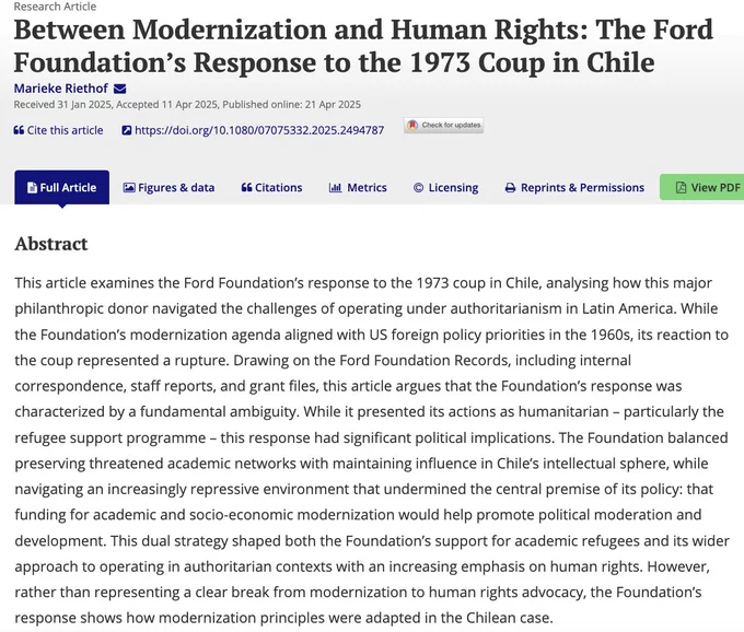 Article title: Between Modernization and Human Rights: The Ford Foundation’s Response to the 1973 Coup in Chile and abstract: This article examines the Ford Foundation’s response to the 1973 coup in Chile, analysing how this major philanthropic donor navigated the challenges of operating under authoritarianism in Latin America. While the Foundation’s modernization agenda aligned with US foreign policy priorities in the 1960s, its reaction to the coup represented a rupture. Drawing on the Ford Foundation Records, including internal correspondence, staff reports, and grant files, this article argues that the Foundation’s response was characterized by a fundamental ambiguity. While it presented its actions as humanitarian – particularly the refugee support programme – this response had significant political implications. 