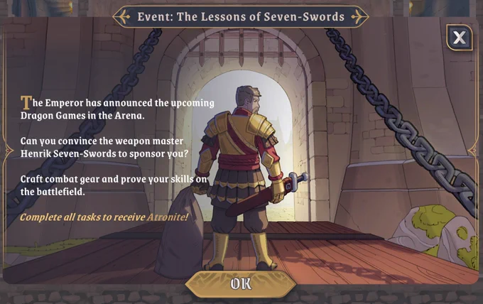 Event: The Lessons of Seven-Swords

The Emperor has announced the upcoming Dragon Games in the Arena

Can you convince the weapon master Henrik Seven-Swords to sponsor you?

Craft combat gear and prove your skills on the battlefield.

Compete all tasks to receive Atronite!