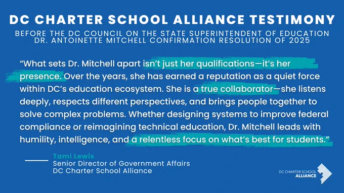 DC CHARTER SCHOOL ALLIANCE TESTIMONY
BEFORE THE DC COUNCIL ON THE STATE SUPERINTENDENT OF EDUCATION DR. ANTONINETTE MITCHELL CONFIRMATION RESOLUTION OF 2025
"What sets Dr. Mitchell apart isn’t just her qualifications—it’s her presence. Over the years, she has earned a reputation as a quiet force within DC’s education ecosystem. She is a true collaborator—she listens deeply, respects different perspectives, and brings people together to solve complex problems. Whether designing systems to improve federal compliance or reimagining technical education, Dr. Mitchell leads with humility, intelligence, and a relentless focus on what’s best for students."
-Tami Lewis
Senior Director of Government Affairs
DC Charter School Alliance