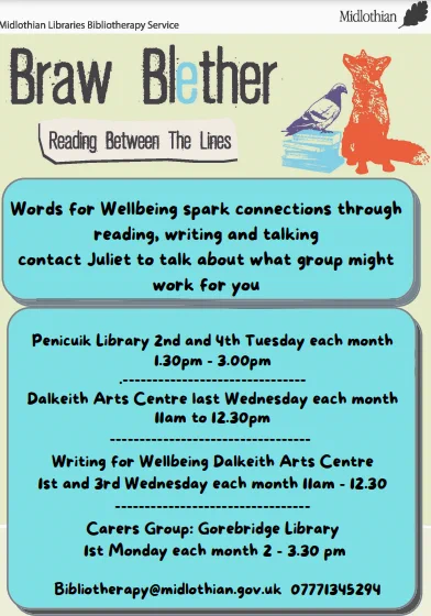 Poster for Braw Blether. The poster highlights groups which encourage connections through reading, writing, and talking.
Penicuik Library – 2nd & 4th Tuesday each month, 1.30- 3PM
Dalkeith Arts Centre – Last Wednesday each month, 11- 12.30PM
Writing for Wellbeing, Dalkeith Arts Centre – 1st & 3rd Wednesday each month, 11 - 12.30PM
Carers Group, Gorebridge Library – 1st Monday each month, 2-3.3PM

For more info, contact bibliotherapy@midlothian.gov.uk or call 07771345294.