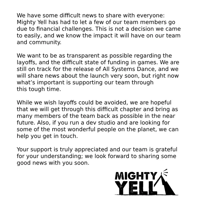 We have some difficult news to share with everyone: Mighty Yell has had to let a few of our team members go due to financial challenges. This is not a decision we came to easily, and we know the impact it will have on our team and community. 

We want to be as transparent as possible regarding the layoffs, and the difficult state of funding in games. We are still on track for the release of All Systems Dance, and we will share news about the launch very soon, but right now what’s important is supporting our team through 
this tough time. 

While we wish layoffs could be avoided, we are hopeful that we will get through this difficult chapter and bring as many members of the team back as possible in the near future. Also, if you run a dev studio and are looking for some of the most wonderful people on the planet, we can help you get in touch.

Your support is truly appreciated and our team is grateful for your understanding; we look forward to sharing some good news with you soon.