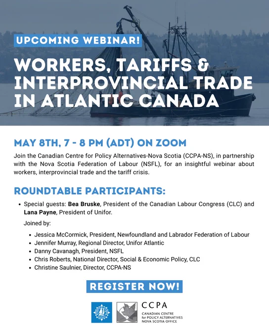UPCOMING WEBINAR!
WORKERS, TARIFFS & INTERPROVINCIAL TRADE IN ATLANTIC CANADA
MAY 8th, 7 - 8 PM AT ON ZOOM
Join the Canadian Centre for Policy Alternatives-Nova Scotia (CCPA-NS), in partnership with the Nova Scotia Federation of Labour (NSFL), for an insightful webinar about workers, interprovincial trade and the tariff crisis. 
Roundtable Participants:
●	Special guests: Bea Bruske, President of the Canadian Labour Congress (CLC) and Lana Payne, President of Unifor.
Joined by:
•	Jessica McCormick, President, Newfoundland and Labrador Federation of Labour
•	Jennifer Murray, Regional Director, Unifor Atlantic 
•	Danny Cavanagh, President, NSFL
•	Chris Roberts, National Director, Social & Economic Policy, CLC
•	Christine Saulnier, Director, CCPA-NS
